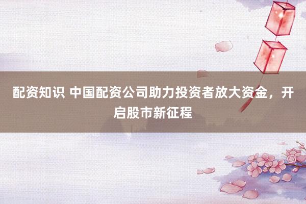 配资知识 中国配资公司助力投资者放大资金，开启股市新征程