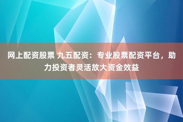 网上配资股票 九五配资：专业股票配资平台，助力投资者灵活放大资金效益