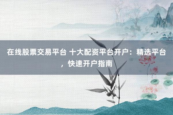在线股票交易平台 十大配资平台开户：精选平台，快速开户指南