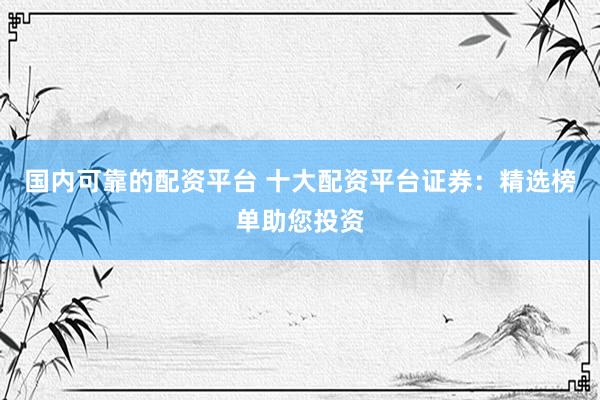 国内可靠的配资平台 十大配资平台证券：精选榜单助您投资