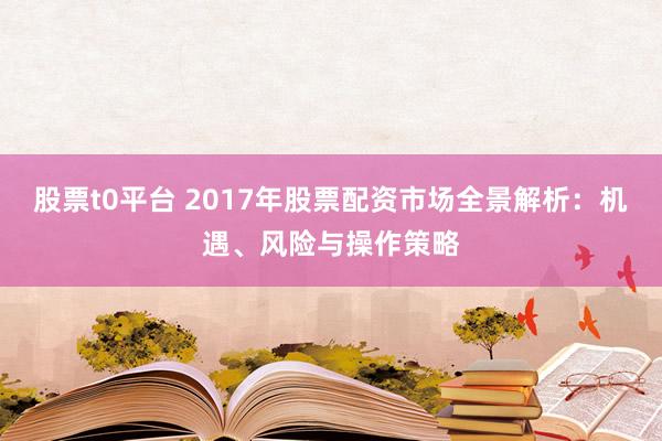 股票t0平台 2017年股票配资市场全景解析：机遇、风险与操作策略