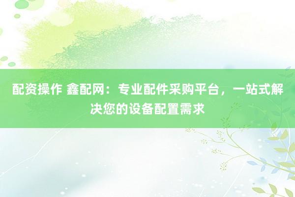 配资操作 鑫配网：专业配件采购平台，一站式解决您的设备配置需求