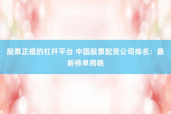 股票正规的杠杆平台 中国股票配资公司排名:最新榜单揭晓