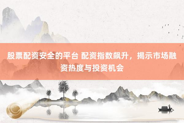 股票配资安全的平台 配资指数飙升，揭示市场融资热度与投资机会