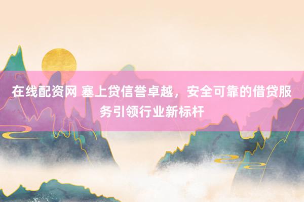 在线配资网 塞上贷信誉卓越，安全可靠的借贷服务引领行业新标杆