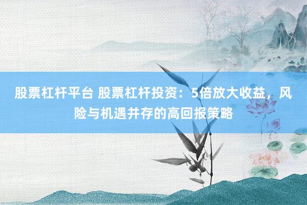 股票杠杆平台 股票杠杆投资：5倍放大收益，风险与机遇并存的高回报策略