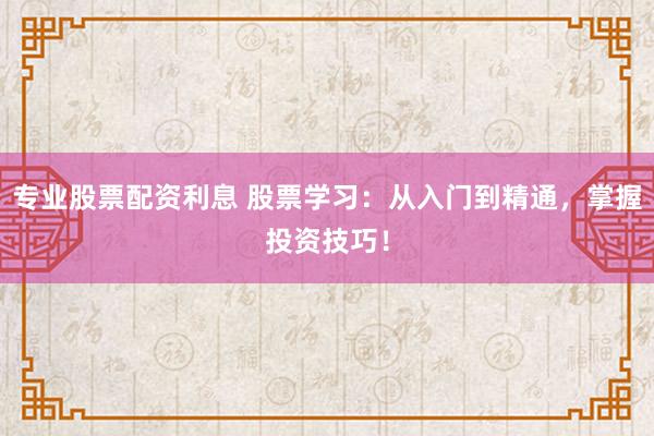 专业股票配资利息 股票学习：从入门到精通，掌握投资技巧！