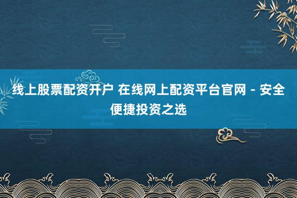 线上股票配资开户 在线网上配资平台官网 - 安全便捷投资之选