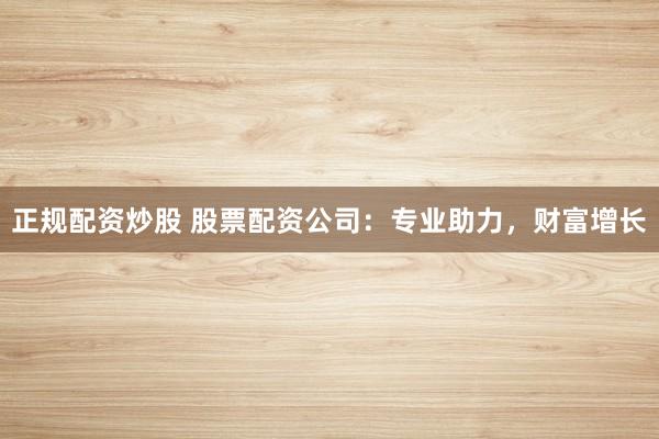 正规配资炒股 股票配资公司：专业助力，财富增长