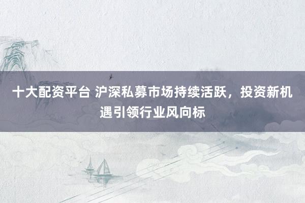 十大配资平台 沪深私募市场持续活跃,投资新机遇引领行业风向标