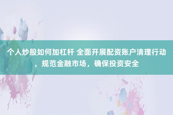 个人炒股如何加杠杆 全面开展配资账户清理行动，规范金融市场，确保投资安全