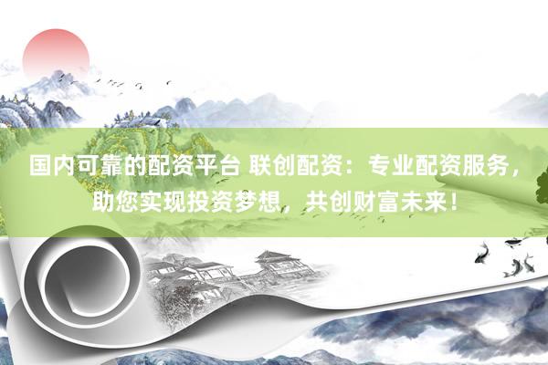 国内可靠的配资平台 联创配资：专业配资服务，助您实现投资梦想，共创财富未来！