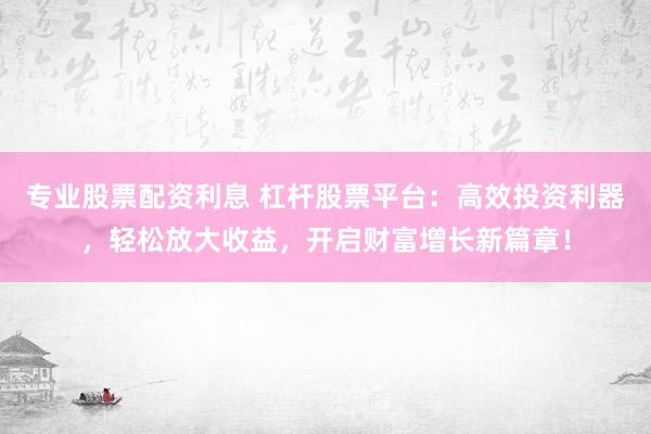 专业股票配资利息 杠杆股票平台：高效投资利器，轻松放大收益，开启财富增长新篇章！