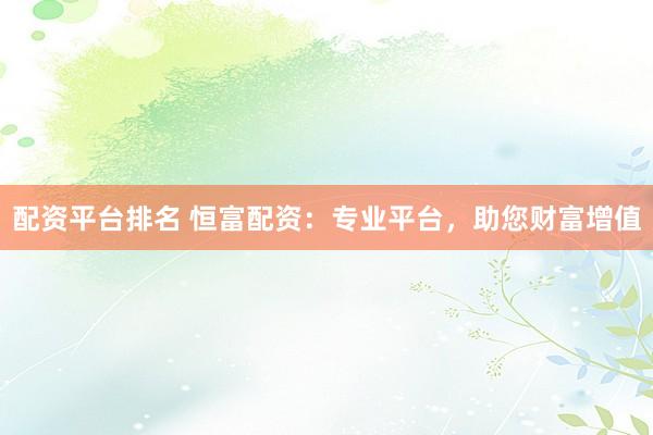 配资平台排名 恒富配资：专业平台，助您财富增值
