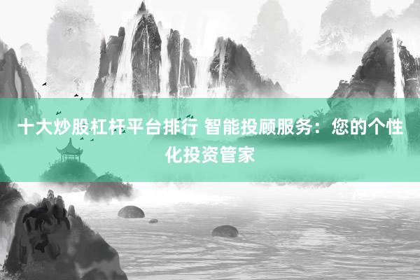 十大炒股杠杆平台排行 智能投顾服务：您的个性化投资管家