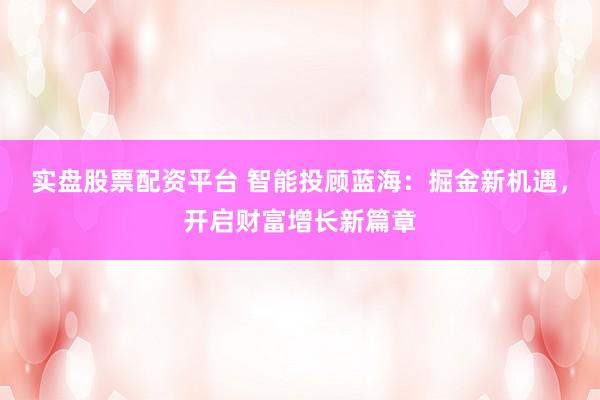 实盘股票配资平台 智能投顾蓝海：掘金新机遇，开启财富增长新篇章