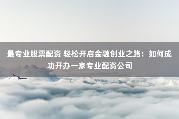 最专业股票配资 轻松开启金融创业之路：如何成功开办一家专业配资公司
