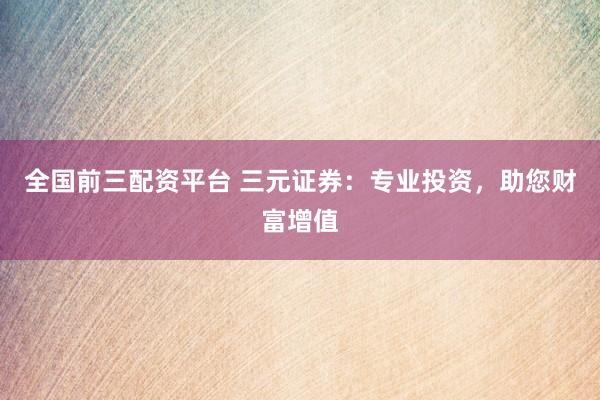 全国前三配资平台 三元证券：专业投资，助您财富增值
