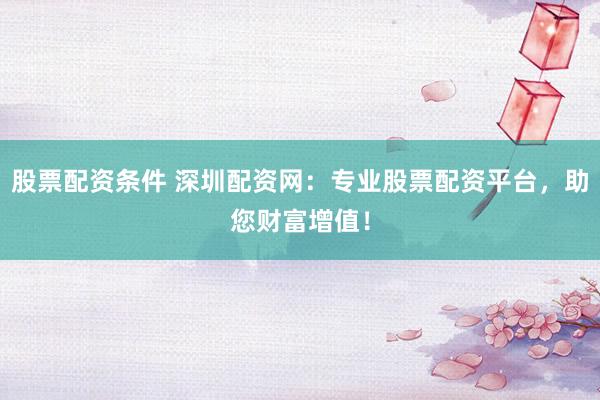 股票配资条件 深圳配资网：专业股票配资平台，助您财富增值！