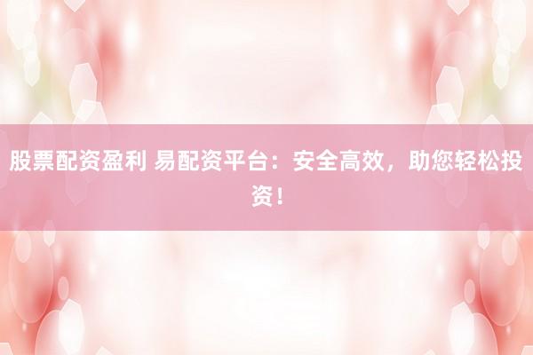 股票配资盈利 易配资平台：安全高效，助您轻松投资！