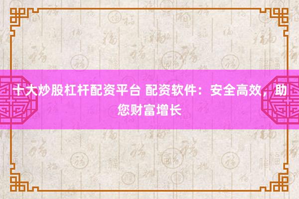 十大炒股杠杆配资平台 配资软件：安全高效，助您财富增长